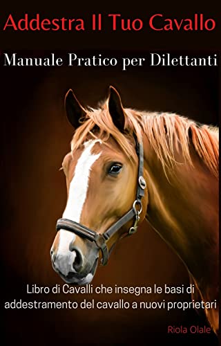Addestra Il Tuo Cavallo - Manuale Pratico Per Dilettanti: Libro di Cavalli che Insegna le Basi di Addestramento del Cavallo a Nuovi Proprietari (Italian Edition)