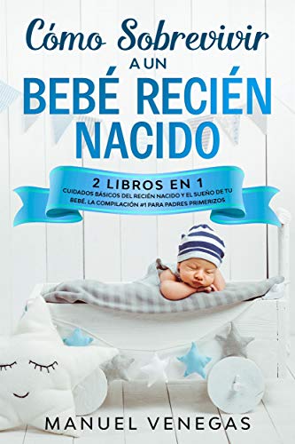 Cómo Sobrevivir a un Bebé Recién Nacido : 2 Libros en 1- Cuidados Básicos del Recién Nacido y El Sueño de tu Bebé. La Compilación #1 para Padres Primerizos.