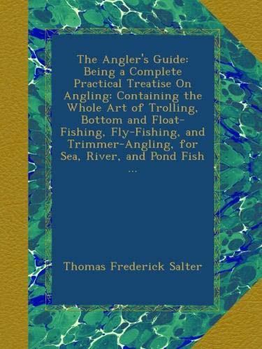 The Angler's Guide: Being a Complete Practical Treatise On Angling: Containing the Whole Art of Trolling, Bottom and Float-Fishing, Fly-Fishing, and Trimmer-Angling, for Sea, River, and Pond Fish ...