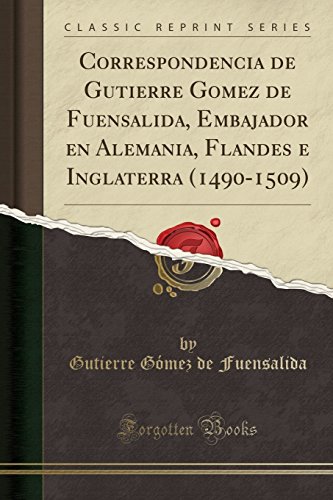 Correspondencia de Gutierre Gomez de Fuensalida, Embajador en Alemania, Flandes e Inglaterra (1490-1509) (Classic Reprint)