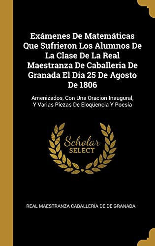 Exámenes De Matemáticas Que Sufrieron Los Alumnos De La Clase De La Real Maestranza De Caballeria De Granada El Dia 25 De Agosto De 1806: Amenizados, ... Y Varias Piezas De Eloqüencia Y Poesía