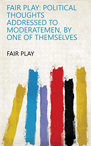 Fair play: political thoughts addressed to moderatemen, by one of themselves (English Edition)