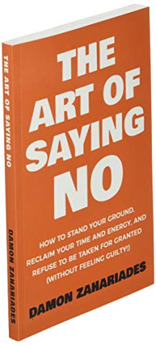 The Art Of Saying NO: How To Stand Your Ground, Reclaim Your Time And Energy, And Refuse To Be Taken For Granted (Without Feeling Guilty!)