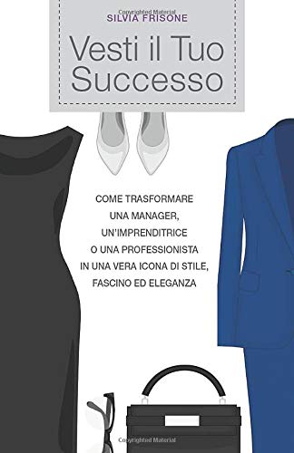 Vesti il Tuo Successo: Come trasformare una manager, un’imprenditrice o una professionista in una vera icona di stile, fascino ed eleganza